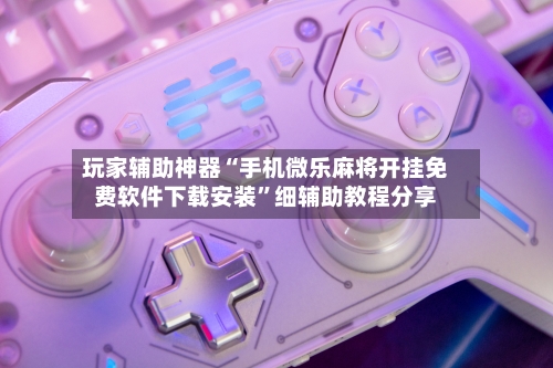 玩家辅助神器“手机微乐麻将开挂免费软件下载安装”细辅助教程分享-第3张图片