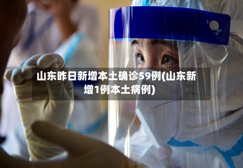 山东昨日新增本土确诊59例(山东新增1例本土病例)-第2张图片