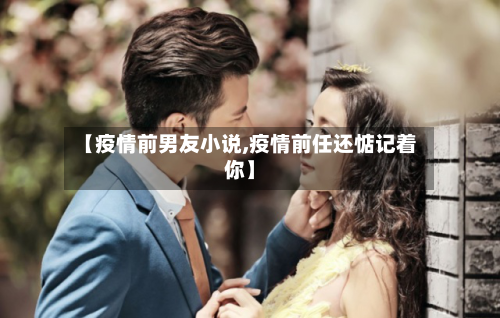 【疫情前男友小说,疫情前任还惦记着你】