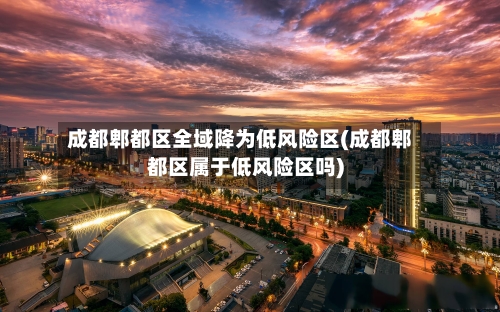 成都郫都区全域降为低风险区(成都郫都区属于低风险区吗)-第2张图片