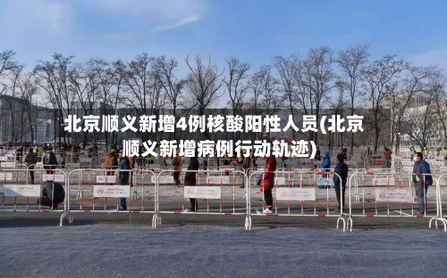 北京顺义新增4例核酸阳性人员(北京顺义新增病例行动轨迹)