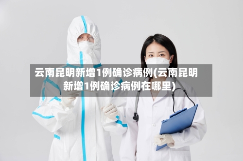 云南昆明新增1例确诊病例(云南昆明新增1例确诊病例在哪里)-第3张图片