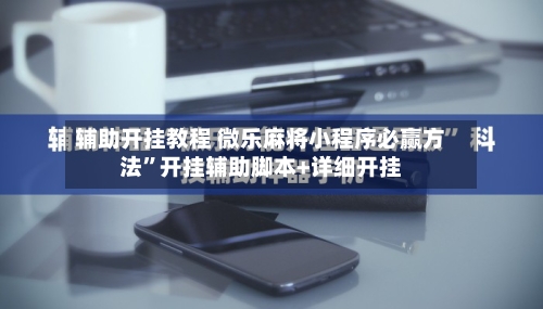辅助开挂教程 微乐麻将小程序必赢方法	”开挂辅助脚本+详细开挂-第3张图片