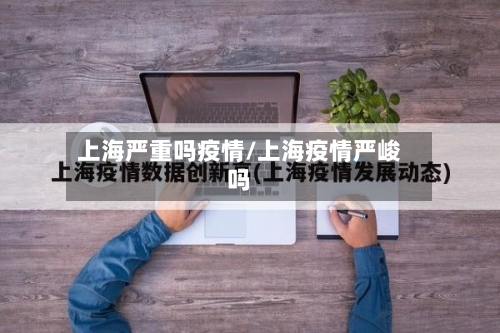 上海严重吗疫情/上海疫情严峻吗