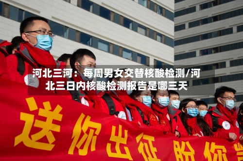 河北三河:每周男女交替核酸检测/河北三日内核酸检测报告是哪三天-第2张图片
