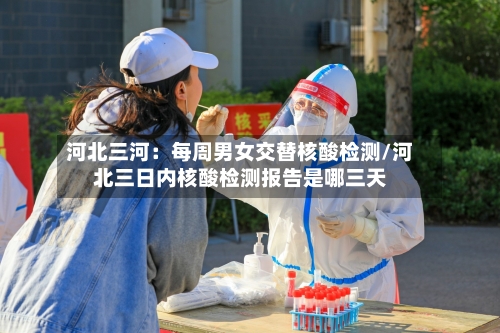 河北三河：每周男女交替核酸检测/河北三日内核酸检测报告是哪三天