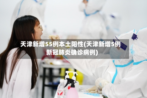 天津新增55例本土阳性(天津新增5例新冠肺炎确诊病例)-第2张图片
