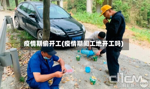 疫情期偷开工(疫情期间工地开工吗)-第2张图片