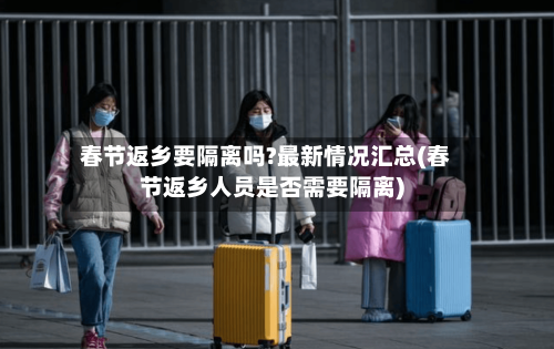 春节返乡要隔离吗?最新情况汇总(春节返乡人员是否需要隔离)
