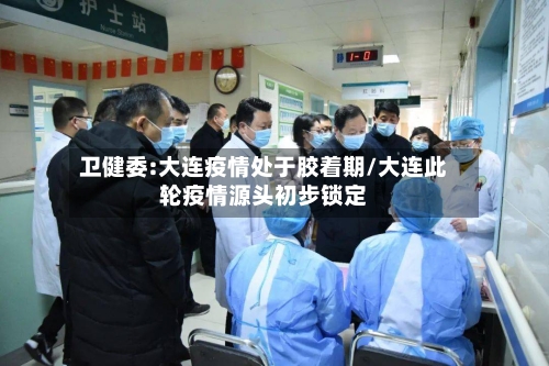 卫健委:大连疫情处于胶着期/大连此轮疫情源头初步锁定-第2张图片