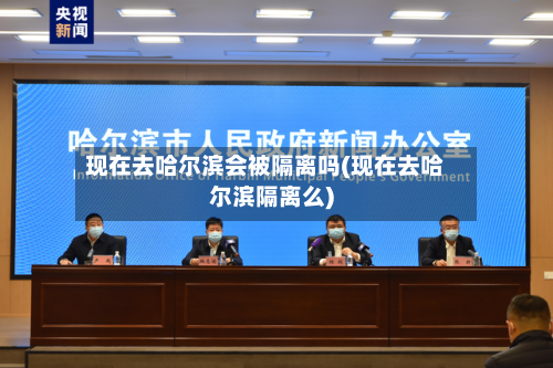 现在去哈尔滨会被隔离吗(现在去哈尔滨隔离么)
