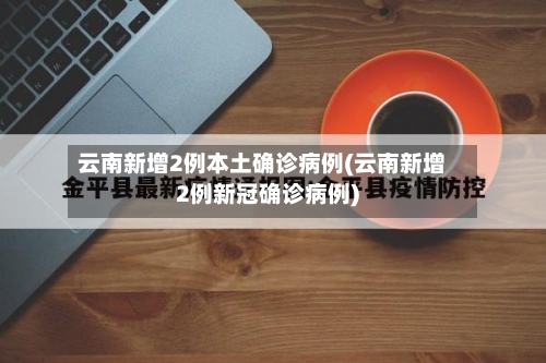 云南新增2例本土确诊病例(云南新增2例新冠确诊病例)