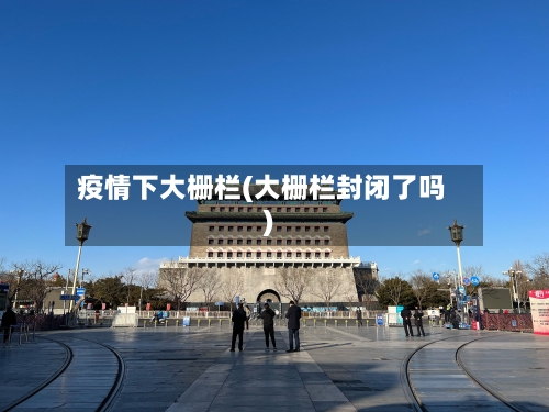 疫情下大栅栏(大栅栏封闭了吗)