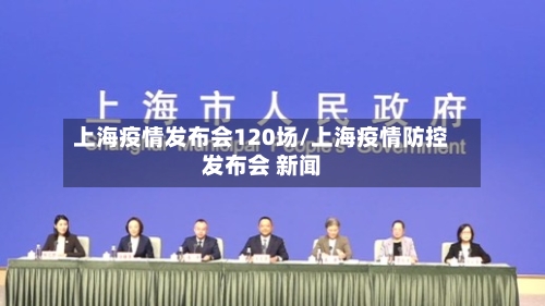 上海疫情发布会120场/上海疫情防控发布会 新闻
