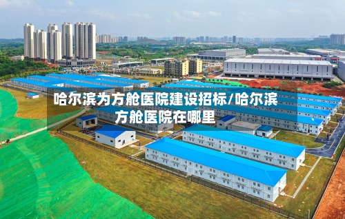 哈尔滨为方舱医院建设招标/哈尔滨方舱医院在哪里