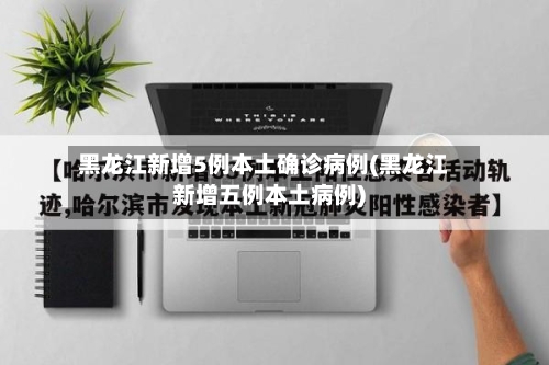 黑龙江新增5例本土确诊病例(黑龙江新增五例本土病例)