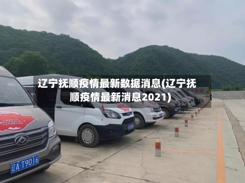 辽宁抚顺疫情最新数据消息(辽宁抚顺疫情最新消息2021)