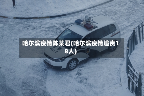 哈尔滨疫情陈某君(哈尔滨疫情追责18人)