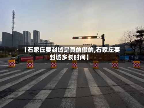【石家庄要封城是真的假的,石家庄要封城多长时间】-第2张图片