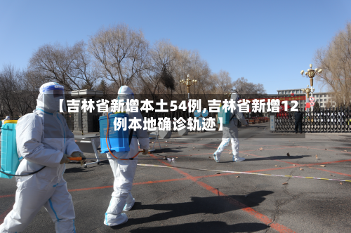 【吉林省新增本土54例,吉林省新增12例本地确诊轨迹】
