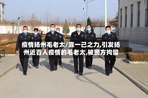疫情扬州毛老太/靠一己之力,引发扬州近百人疫情的毛老太,被警方拘留