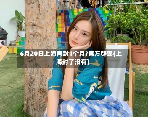 6月20日上海再封1个月?官方辟谣(上海封了没有)-第2张图片