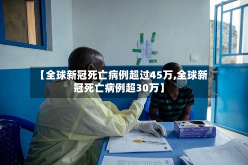 【全球新冠死亡病例超过45万,全球新冠死亡病例超30万】