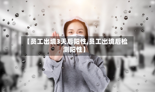 【员工出境3天后阳性,员工出境后检测阳性】