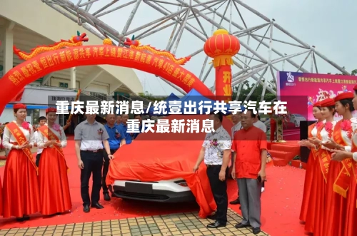 重庆最新消息/统壹出行共享汽车在重庆最新消息