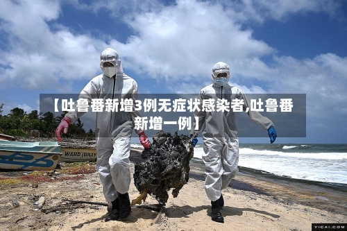 【吐鲁番新增3例无症状感染者,吐鲁番新增一例】-第3张图片