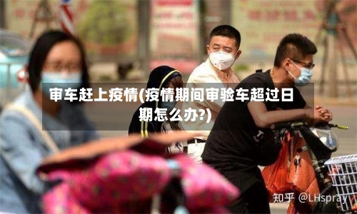 审车赶上疫情(疫情期间审验车超过日期怎么办?)