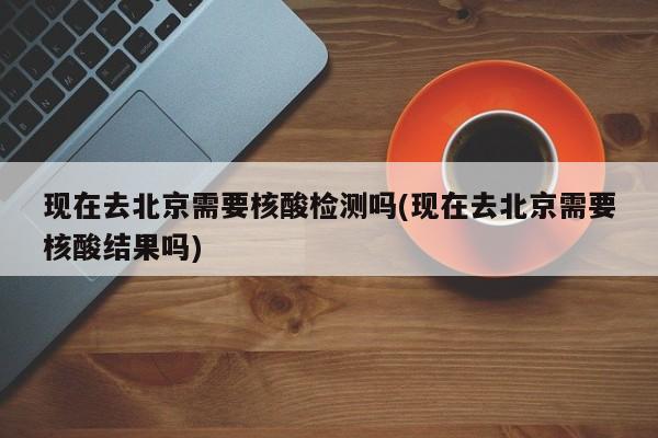 现在去北京需要核酸检测吗(现在去北京需要核酸结果吗)