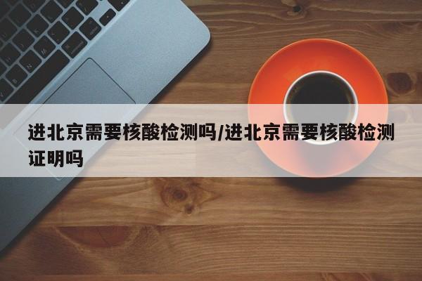 进北京需要核酸检测吗/进北京需要核酸检测证明吗