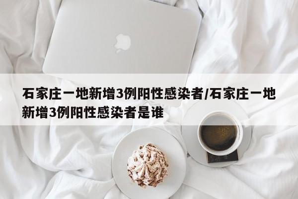 石家庄一地新增3例阳性感染者/石家庄一地新增3例阳性感染者是谁
