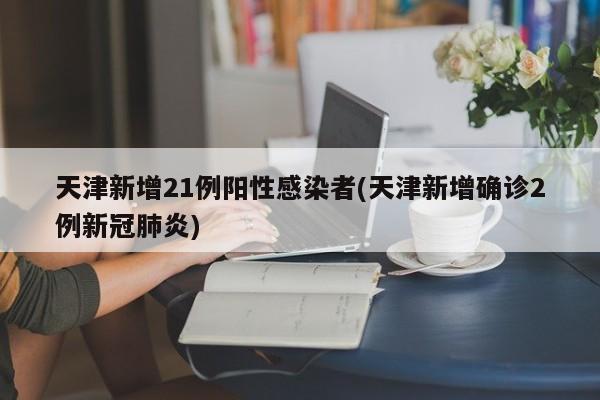 天津新增21例阳性感染者(天津新增确诊2例新冠肺炎)