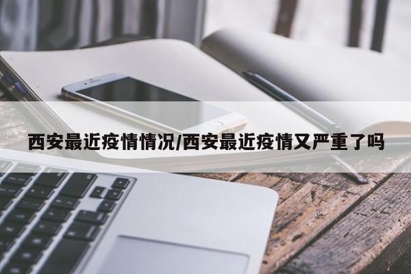 西安最近疫情情况/西安最近疫情又严重了吗