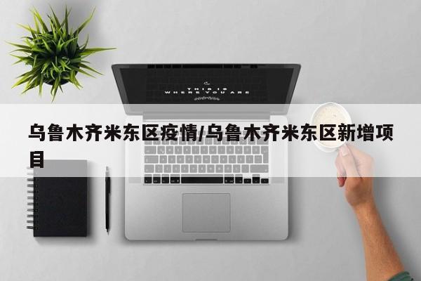 乌鲁木齐米东区疫情/乌鲁木齐米东区新增项目