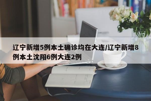 辽宁新增5例本土确诊均在大连/辽宁新增8例本土沈阳6例大连2例