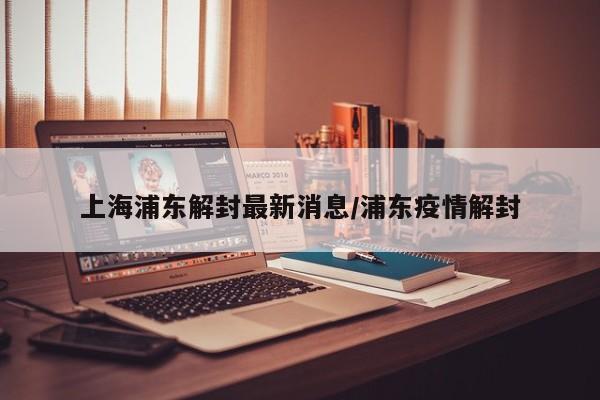 上海浦东解封最新消息/浦东疫情解封