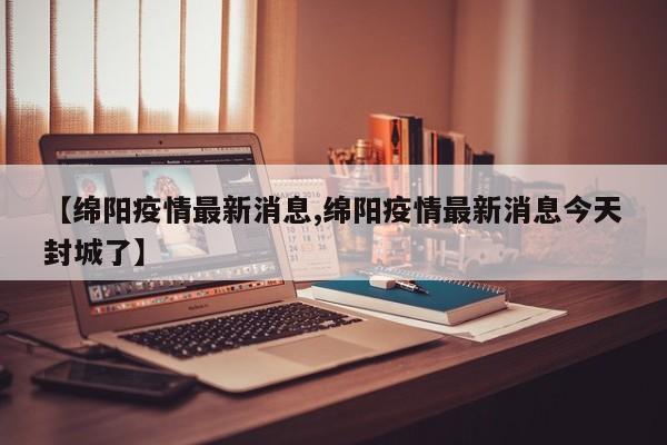 【绵阳疫情最新消息,绵阳疫情最新消息今天封城了】