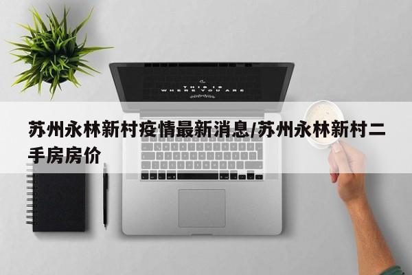 苏州永林新村疫情最新消息/苏州永林新村二手房房价