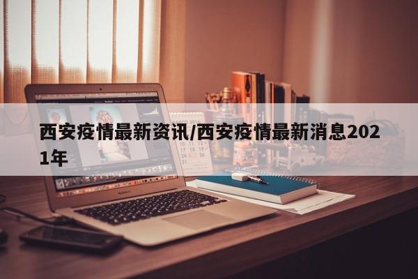 西安疫情最新资讯/西安疫情最新消息2021年