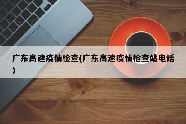 广东高速疫情检查(广东高速疫情检查站电话)
