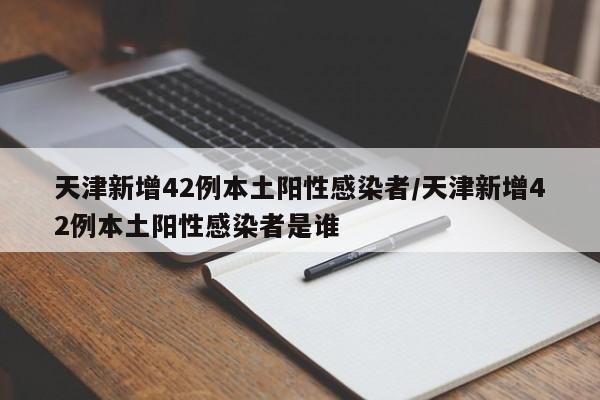 天津新增42例本土阳性感染者/天津新增42例本土阳性感染者是谁