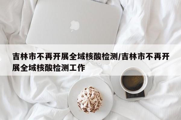 吉林市不再开展全域核酸检测/吉林市不再开展全域核酸检测工作